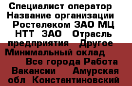 Специалист-оператор › Название организации ­ Ростелеком ЗАО МЦ НТТ, ЗАО › Отрасль предприятия ­ Другое › Минимальный оклад ­ 20 000 - Все города Работа » Вакансии   . Амурская обл.,Константиновский р-н